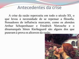 Antecedentes da crise
A crise da razão repercutiu em todo o século XX, o
que levou à necessidade de se repensar a filosofia.
Pensadores de influência marcante, como os alemães
Arthur Schopenhauer e Friedrich Nietzsche e o
dinamarquês Sõren Kierkegaard são alguns dos que
puseram à prova os alicerces da razão.
 