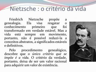 Nietzsche : o critério da vida
Friedrich Nietzsche propõe a
genealogia. Ela visa resgatar o
conhecimento primeiro que foi
transformado em verdade estável. Mas a
vida está sempre em movimento,
portanto, não é possível reduzi-la a
conceitos abstratos, a significados estáveis
e definitivos.
Pelo procedimento genealógico,
descobre que o único critério que se
impõe é a vida. O critério da verdade,
portanto, deixa de ser um valor racional
para adquirir um valor de existência.
 