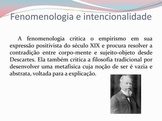 Fenomenologia e intencionalidade
A fenomenologia critica o empirismo em sua
expressão positivista do século XIX e procura resolver a
contradição entre corpo-mente e sujeito-objeto desde
Descartes. Ela também critica a filosofia tradicional por
desenvolver uma metafísica cuja noção de ser é vazia e
abstrata, voltada para a explicação.
 