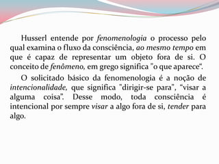 Husserl entende por fenomenologia o processo pelo
qual examina o fluxo da consciência, ao mesmo tempo em
que é capaz de representar um objeto fora de si. O
conceito de fenômeno, em grego significa "o que aparece“.
O solicitado básico da fenomenologia é a noção de
intencionalidade, que significa "dirigir-se para", “visar a
alguma coisa”. Desse modo, toda consciência é
intencional por sempre visar a algo fora de si, tender para
algo.
 