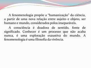 A fenomenologia propõe a “humanização” da ciência,
a partir de uma nova relação entre sujeito e objeto, ser
humano e mundo, considerados polos inseparáveis.
A consciência é doadora de sentido, fonte de
significado. Conhecer é um processo que não acaba
nunca, é uma exploração exaustiva do mundo. A
fenomenologia é uma filosofia da vivência.
 