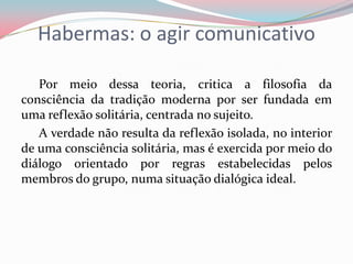 Habermas: o agir comunicativo
Por meio dessa teoria, critica a filosofia da
consciência da tradição moderna por ser fundada em
uma reflexão solitária, centrada no sujeito.
A verdade não resulta da reflexão isolada, no interior
de uma consciência solitária, mas é exercida por meio do
diálogo orientado por regras estabelecidas pelos
membros do grupo, numa situação dialógica ideal.
 