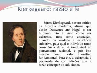 Kierkegaard: razão e fé
Sõren Kierkegaard, severo crítico
da filosofia moderna, afirma que
desde Descartes até Hegel o ser
humano não é visto como ser
existente, mas como abstração,
quando na verdade a existência
subjetiva, pela qual o indivíduo toma
consciência de si, é irreduzível ao
pensamento racional, e por isso
mesmo possui valor filosófico
fundamental. Para ele, a existência é
permeada de contradições que a
razão é incapaz de solucionar.
 