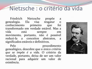 Nietzsche : o critério da vida
Friedrich Nietzsche propõe a
genealogia. Ela visa resgatar o
conhecimento primeiro que foi
transformado em verdade estável. Mas a
vida está sempre em
movimento, portanto, não é possível
reduzi-la a conceitos abstratos, a
significados estáveis e definitivos.
Pelo procedimento
genealógico, descobre que o único critério
que se impõe é a vida. O critério da
verdade, portanto, deixa de ser um valor
racional para adquirir um valor de
existência.
 