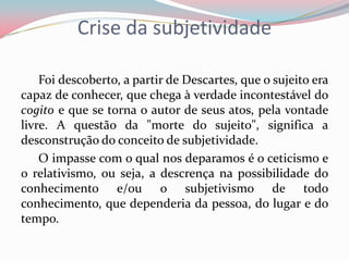 Crise da subjetividade
Foi descoberto, a partir de Descartes, que o sujeito era
capaz de conhecer, que chega à verdade incontestável do
cogito e que se torna o autor de seus atos, pela vontade
livre. A questão da "morte do sujeito", significa a
desconstrução do conceito de subjetividade.
O impasse com o qual nos deparamos é o ceticismo e
o relativismo, ou seja, a descrença na possibilidade do
conhecimento e/ou o subjetivismo de todo
conhecimento, que dependeria da pessoa, do lugar e do
tempo.
 