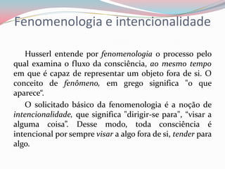 Fenomenologia e intencionalidade
Husserl entende por fenomenologia o processo pelo
qual examina o fluxo da consciência, ao mesmo tempo
em que é capaz de representar um objeto fora de si. O
conceito de fenômeno, em grego significa "o que
aparece“.
O solicitado básico da fenomenologia é a noção de
intencionalidade, que significa "dirigir-se para", “visar a
alguma coisa”. Desse modo, toda consciência é
intencional por sempre visar a algo fora de si, tender para
algo.
 