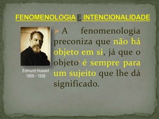  A fenomenologia
preconiza que não há
objeto em si, já que o
objeto é sempre para
um sujeito que lhe dá
significado.
Edmund Husserl
1859 - 1938
 