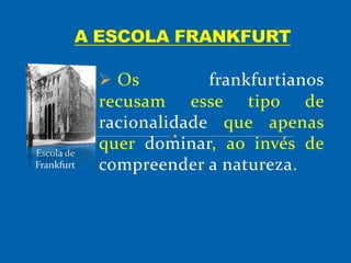  Os frankfurtianos
recusam esse tipo de
racionalidade que apenas
quer dominar, ao invés de
compreender a natureza.
Escola de
Frankfurt
 