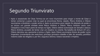 Segundo Triunvirato
• Após o assassinato de César, formou-se um novo triunvirato para vingar a morte de César e
tentar contornar a grave crise na qual se encontrava Roma. Lépido, Marco Antônio e Otávio
reuniramse e dividiram o poder entre si. Após os primeiros anos Lépido foi afastado do poder e
se iniciou um grande embate entre Marco Antônio e Otávio. Marco Antônio casou com
Cleópatra e vivia maior parte do tempo no Egito. Otávio obteve autorização do Senado e atacou
Marco Antônio, acusado de tentar criar um império no oriente. Na batalha de Actium (31 a.C.),
Otávio derrotou seu oponente e tomou o Egito. Após Otávio acumularia títulos de poder como
Imperator (comandante dos exércitos), princeps (primeiro-cidadão e líder do senado), pontífice
máximo (líder da religião) e, por fim, augustus (divino). Estava nascendo o Império.
 