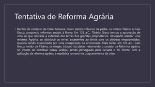 Tentativa de Reforma Agrária
• Dentro do contexto da Crise Romana, foram eleitos tribunos da plebe, os irmãos Tibério e Caio
Graco, propondo reformas sociais à Roma. Em 133 a.C., Tibério Graco tentou a aprovação de
uma lei que limitaria a extensão das terras dos grandes proprietários, desejando realizar uma
reforma Agrária, ao distribuir as terras excedentes ao limite para os plebeus empobrecidos.
Acabou sendo assassinado por uma conspiração da aristocracia. Mais tarde, em 123 a.C., Caio
Graco, irmão de Tibério, se elegeu tribuno da plebe, retomando o projeto da Reforma agrária,
no intuito de distribuir terras, acabou sendo perseguido pelo Senado e foi morto. Sem a
aplicação da reforma agrária, a república romana via o agravamento da crise.
 