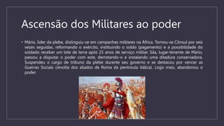 Ascensão dos Militares ao poder
• Mário, líder da plebe, distinguiu-se em campanhas militares na África. Tornou-se Cônsul por seis
vezes seguidas, reformando o exército, instituindo o soldo (pagamento) e a possibilidade do
soldado receber um lote de terra após 25 anos de serviço militar. Sila, lugar-tenente de Mário,
passou a disputar o poder com este, derrotando-o e instalando uma ditadura conservadora.
Suspendeu o cargo de tribuno da plebe durante seu governo e se destacou por vencer as
Guerras Sociais (revolta dos aliados de Roma da península itálica). Logo mais, abandonou o
poder.
 