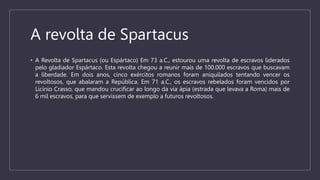 A revolta de Spartacus
• A Revolta de Spartacus (ou Espártaco) Em 73 a.C., estourou uma revolta de escravos liderados
pelo gladiador Espártaco. Esta revolta chegou a reunir mais de 100.000 escravos que buscavam
a liberdade. Em dois anos, cinco exércitos romanos foram aniquilados tentando vencer os
revoltosos, que abalaram a República. Em 71 a.C., os escravos rebelados foram vencidos por
Licínio Crasso, que mandou crucificar ao longo da via ápia (estrada que levava a Roma) mais de
6 mil escravos, para que servissem de exemplo a futuros revoltosos.
 