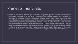 Primeiro Triunvirato
• Dentro do cenário de crise em que vivia Roma, os grandes generais tiveram aumentada sua
importância política e social. Em 60 a.C. formou-se uma junta de governo para comandar os
territórios da república romana: o Triunvirato, do qual faziam parte Crasso, Pompeu e Júlio
César. Os três membros do triunvirato dividiram os territórios dominados por Roma entre si.
Crasso acabou por morrer em combate no oriente e a partir de então Pompeu e César iniciaram
uma disputa para ver quem ia se perpetuar no poder. Quando Pompeu tentou afastar César do
poder, este invadiu Roma com suas tropas e derrotou Pompeu. César tornou-se ditador vitalício
em Roma, e foi considerado Julius Júpiter, encarnação de Júpiter (Zeus para os Romanos).
Devido ao seu crescente poder acabou sendo assassinado por uma conspiração do Senado.
 