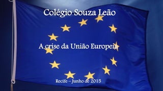 Colégio Souza Leão
A crise da União Europeia
Recife – Junho de 2015
 