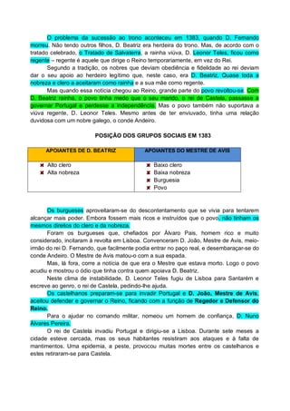 O problema da sucessão ao trono aconteceu em 1383, quando D. Fernando
morreu. Não tendo outros filhos, D. Beatriz era herdeira do trono. Mas, de acordo com o
tratado celebrado, o Tratado de Salvaterra, a rainha viúva, D. Leonor Teles, ficou como
regente – regente é aquele que dirige o Reino temporariamente, em vez do Rei.
Segundo a tradição, os nobres que deviam obediência e fidelidade ao rei deviam
dar o seu apoio ao herdeiro legítimo que, neste caso, era D. Beatriz. Quase toda a
nobreza e clero a aceitaram como rainha e a sua mãe como regente.
Mas quando essa notícia chegou ao Reino, grande parte do povo revoltou-se. Com
D. Beatriz rainha, o povo tinha medo que o seu marido, o rei de Castela, passasse a
governar Portugal e perdesse a independência. Mas o povo também não suportava a
viúva regente, D. Leonor Teles. Mesmo antes de ter enviuvado, tinha uma relação
duvidosa com um nobre galego, o conde Andeiro.
POSIÇÃO DOS GRUPOS SOCIAIS EM 1383
APOIANTES DE D. BEATRIZ

Alto clero
Alta nobreza

APOIANTES DO MESTRE DE AVIS

Baixo clero
Baixa nobreza
Burguesia
Povo

Os burgueses aproveitaram-se do descontentamento que se vivia para tentarem
alcançar mais poder. Embora fossem mais ricos e instruídos que o povo, não tinham os
mesmos direitos do clero e da nobreza.
Foram os burgueses que, chefiados por Álvaro Pais, homem rico e muito
considerado, incitaram à revolta em Lisboa. Convenceram D. João, Mestre de Avis, meioirmão do rei D. Fernando, que facilmente podia entrar no paço real, e desembaraçar-se do
conde Andeiro. O Mestre de Avis matou-o com a sua espada.
Mas, lá fora, corre a notícia de que era o Mestre que estava morto. Logo o povo
acudiu e mostrou o ódio que tinha contra quem apoiava D. Beatriz.
Neste clima de instabilidade, D. Leonor Teles fugiu de Lisboa para Santarém e
escreve ao genro, o rei de Castela, pedindo-lhe ajuda.
Os castelhanos preparam-se para invadir Portugal e D. João, Mestre de Avis,
aceitou defender e governar o Reino, ficando com a função de Regedor e Defensor do
Reino.
Para o ajudar no comando militar, nomeou um homem de confiança, D. Nuno
Álvares Pereira.
O rei de Castela invadiu Portugal e dirigiu-se a Lisboa. Durante sete meses a
cidade esteve cercada, mas os seus habitantes resistiram aos ataques e à falta de
mantimentos. Uma epidemia, a peste, provocou muitas mortes entre os castelhanos e
estes retiraram-se para Castela.

 