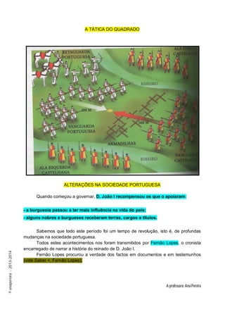 A TÁTICA DO QUADRADO

ALTERAÇÕES NA SOCIEDADE PORTUGUESA
Quando começou a governar, D. João I recompensou os que o apoiaram:
- a burguesia passou a ter mais influência na vida do país;

© anapereira - 2013-2014

- alguns nobres e burgueses receberam terras, cargos e títulos.
Sabemos que todo este período foi um tempo de revolução, isto é, de profundas
mudanças na sociedade portuguesa.
Todos estes acontecimentos nos foram transmitidos por Fernão Lopes, o cronista
encarregado de narrar a história do reinado de D. João I.
Fernão Lopes procurou a verdade dos factos em documentos e em testemunhos
(vide Saber +, Fernão Lopes).

A professora: Ana Pereira

 