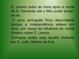 D. Leonor subiu ao trono após a morte  de D. Fernando até o filho poder tornar-se rei. O povo português ficou descontente porque a independência estava em risco, por causa da influência do conde Andeiro sobre D. Leonor.Começou então uma revolta chefiada por D. João, Mestre de Avis.