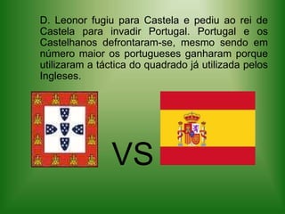    D. Leonor fugiu para Castela e pediu ao rei de Castela para invadir Portugal. Portugal e os Castelhanos defrontaram-se, mesmo sendo em número maior os portugueses ganharam porque utilizaram a táctica do quadrado já utilizada pelos Ingleses.VVS