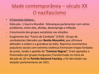 O Fascismo italiano :  -  Itália pós- 1 Guerra Mundial : Monarquia parlamentar com vários problemas, entre eles, dívidas, desemprego e inflação. -  Crescimento dos grupos socialistas nas eleições. Surgimento dos “Fascio de Combate” (1919) : Grupo de combatentes liderados por  Benito Mussolini,  que afirmava defender a ordem e a grandeza da Itália. Reprimia movimentos populares sociais com extrema violência.Formavam tropas fardadas de preto, tendo o apelido de  “Camisas Negras”.  Eram apoiados e financiados por grupos burgueses.Transformado no início da década de 20 no  Partido Nacional Fascista,  e foi derrotado nas eleições parlamentares de 1921. 