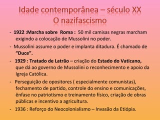 -  1922 :Marcha sobre  Roma :  50 mil camisas negras marcham exigindo a colocação de Mussolini no poder. -  Mussolini assume o poder e implanta ditadura. É chamado de  “Duce”. -  1929 : Tratado de Latrão  – criação do  Estado do Vaticano,  que dá ao governo de Mussolini o reconhecimento e apoio da Igreja Católica. -  Perseguição de opositores ( especialmente comunistas), fechamento de partido, controle do ensino e comunicações, ênfase no patriotismo e treinamento físico, criação de obras públicas e incentivo a agricultura. -  1936 : Reforço do Neocolonialismo – Invasão da Etiópia. 