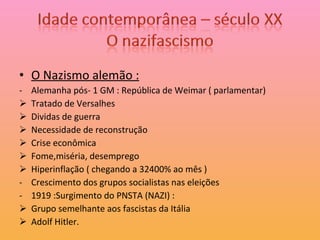 O Nazismo alemão : Alemanha pós- 1 GM : República de Weimar ( parlamentar) Tratado de Versalhes Dividas de guerra Necessidade de reconstrução Crise econômica Fome,miséria, desemprego Hiperinflação ( chegando a 32400% ao mês )  Crescimento dos grupos socialistas nas eleições 1919 :Surgimento do PNSTA (NAZI) :  Grupo semelhante aos fascistas da Itália Adolf Hitler. 