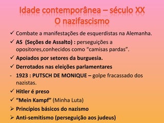 Combate a manifestações de esquerdistas na Alemanha. AS  (Seções de Assalto) :  perseguições a opositores,conhecidos como “camisas pardas”. Apoiados por setores da burguesia. Derrotados nas eleições parlamentares 1923 : PUTSCH DE MONIQUE –  golpe fracassado dos nazistas. Hitler é preso “ Mein Kampf”  (Minha Luta) Princípios básicos do nazismo Anti-semitismo (perseguição aos judeus) 