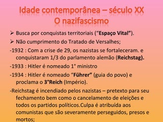 Busca por conquistas territoriais (“ Espaço Vital” ). Não cumprimento do Tratado de Versalhes; -1932 : Com a crise de 29, os nazistas se fortaleceram. e conquistaram 1/3 do parlamento alemão ( Reichstag). -1933 : Hitler é nomeado 1° ministro -1934 : Hitler é nomeado “ Führer”  (guia do povo) e proclama o  3°Reich  (Império). -Reichstag é incendiado pelos nazistas – pretexto para seu fechamento bem como o cancelamento de eleições e todos os partidos políticos.Culpa é atribuída aos comunistas que são severamente perseguidos, presos e mortos; 