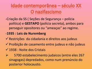 -Criação da SS ( Seções de Segurança – polícia política) e  GESTAPO  (polícia secreta), ambos para perseguir opositores ou “ameaças” ao regime. - 1935 : Leis de Nuremberg Restrições  da cidadania e direitos aos judeus Proibição de casamento entre judeus e não judeus 1938 : Noite dos Cristais 5700 estabelecimento judaicos (entre eles 267 sinagogas) depredados, como num prenúncio do posterior holocausto. 