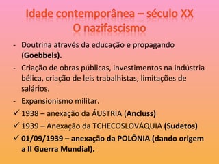 Doutrina através da educação e propagando ( Goebbels). Criação de obras públicas, investimentos na indústria bélica, criação de leis trabalhistas, limitações de salários. Expansionismo militar. 1938 – anexação da ÁUSTRIA ( Ancluss) 1939 – Anexação da TCHECOSLOVÁQUIA  (Sudetos) 01/09/1939 – anexação da POLÔNIA (dando origem a II Guerra Mundial). 