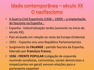 A Guerra Civil Espanhola (1936 – 1939) – a implantação  do fascismo na Espanha :  Espanha : industrialização tardia (somente no início do século XX); País atrasado em relação ao resto da Europa Ocidental. 1931 – Espanha vira uma República Parlamentarista. Surgimento da  FALANGE :  partido fascista da Espanha, liderado por  Francisco Franco; 1936 : FRENTE POPULAR  (coligação de esquerda reunindo socialistas, comunistas, sociais democratas e simpatizantes em geral) vencem eleições para o parlamento espanhol.  