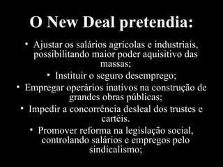 O New Deal pretendia: Ajustar os salários agrícolas e industriais, possibilitando maior poder aquisitivo das massas; Instituir o seguro desemprego; Empregar operários inativos na construção de grandes obras públicas; Impedir a concorrência desleal dos trustes e cartéis. Promover reforma na legislação social, controlando salários e empregos pelo sindicalismo; 