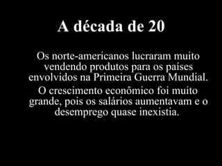 A década de 20 Os norte-americanos lucraram muito vendendo produtos para os países envolvidos na Primeira Guerra Mundial. O crescimento econômico foi muito grande, pois os salários aumentavam e o desemprego quase inexistia.  