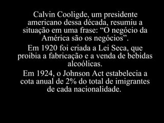 Calvin Cooligde, um presidente americano dessa década, resumiu a situação em uma frase: “O negócio da América são os negócios”. Em 1920 foi criada a Lei Seca, que proibia a fabricação e a venda de bebidas alcoólicas. Em 1924, o Johnson Act estabelecia a cota anual de 2% do total de imigrantes de cada nacionalidade.   