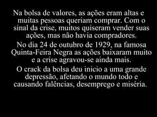 Na bolsa de valores, as ações eram altas e muitas pessoas queriam comprar. Com o sinal da crise, muitos quiseram vender suas ações, mas não havia compradores. No dia 24 de outubro de 1929, na famosa Quinta-Feira Negra as ações baixaram muito e a crise agravou-se ainda mais. O crack da bolsa deu inicio a uma grande depressão, afetando o mundo todo e causando falências, desemprego e miséria.   