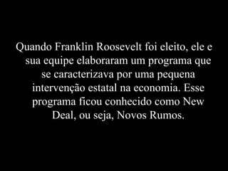 Quando Franklin Roosevelt foi eleito, ele e sua equipe elaboraram um programa que se caracterizava por uma pequena intervenção estatal na economia. Esse programa ficou conhecido como New Deal, ou seja, Novos Rumos. 