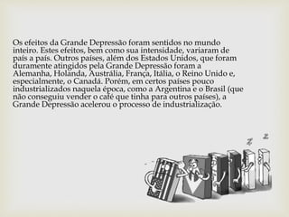 Os efeitos da Grande Depressão foram sentidos no mundo
inteiro. Estes efeitos, bem como sua intensidade, variaram de
país a país. Outros países, além dos Estados Unidos, que foram
duramente atingidos pela Grande Depressão foram a
Alemanha, Holanda, Austrália, França, Itália, o Reino Unido e,
especialmente, o Canadá. Porém, em certos países pouco
industrializados naquela época, como a Argentina e o Brasil (que
não conseguiu vender o café que tinha para outros países), a
Grande Depressão acelerou o processo de industrialização.
 