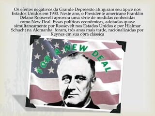 Os efeitos negativos da Grande Depressão atingiram seu ápice nos
Estados Unidos em 1933. Neste ano, o Presidente americano Franklin
Delano Roosevelt aprovou uma série de medidas conhecidas
como New Deal. Essas políticas econômicas, adotadas quase
simultaneamente por Roosevelt nos Estados Unidos e por Hjalmar
Schacht na Alemanha foram, três anos mais tarde, racionalizadas por
Keynes em sua obra clássica
 