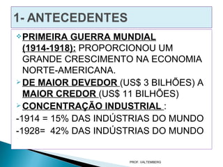  PRIMEIRA  GUERRA MUNDIAL
  (1914-1918): PROPORCIONOU UM
  GRANDE CRESCIMENTO NA ECONOMIA
  NORTE-AMERICANA.
 DE MAIOR DEVEDOR (US$ 3 BILHÕES) A

  MAIOR CREDOR (US$ 11 BILHÕES)
 CONCENTRAÇÃO INDUSTRIAL :

-1914 = 15% DAS INDÚSTRIAS DO MUNDO
-1928= 42% DAS INDÚSTRIAS DO MUNDO


                     PROF. VALTEMBERG
 