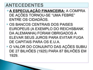 A    ESPECULAÇÃO FINANCEIRA: A COMPRA
    DE AÇÕES TORNOU-SE “UMA FEBRE”
    ENTRE OS CIDADÃOS.
   OS BANCOS CENTRAIS DOS PAISES
    EUROPEUS (A EXEMPLO DO REICHSBANK
    DA ALEMANHA) FORAM OBRIGADOS A
    ELEVAR SEUS JUROS PARA EVITAR FUGA
    DE CAPITAIS PARA OS E.U.A.
   O VALOR DO CONJUNTO DAS AÇÕES SUBIU
    DE 27 BILHÕES (1925) PARA 87 BILHÕES EM
    1929.
 
