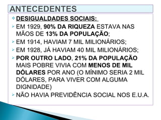  DESIGUALDADES    SOCIAIS:
 EM 1929, 90% DA RIQUEZA ESTAVA NAS

  MÃOS DE 13% DA POPULAÇÃO;
 EM 1914, HAVIAM 7 MIL MILIONÁRIOS;
 EM 1928, JÁ HAVIAM 40 MIL MILIONÁRIOS;
 POR OUTRO LADO, 21% DA POPULAÇÃO

  MAIS POBRE VIVIA COM MENOS DE MIL
  DÓLARES POR ANO (O MÍNIMO SERIA 2 MIL
  DÓLARES, PARA VIVER COM ALGUMA
  DIGNIDADE)
 NÃO HAVIA PREVIDÊNCIA SOCIAL NOS E.U.A.
 