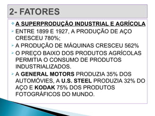 A  SUPERPRODUÇÃO INDUSTRIAL E AGRÍCOLA
 ENTRE 1899 E 1927, A PRODUÇÃO DE AÇO

  CRESCEU 780%;
 A PRODUÇÃO DE MÁQUINAS CRESCEU 562%
 O PREÇO BAIXO DOS PRODUTOS AGRÍCOLAS

  PERMITIA O CONSUMO DE PRODUTOS
  INDUSTRIALIZADOS.
 A GENERAL MOTORS PRODUZIA 35% DOS

  AUTOMÓVIES, A U.S. STEEL PRODUZIA 32% DO
  AÇO E KODAK 75% DOS PRODUTOS
  FOTOGRÁFICOS DO MUNDO.
 