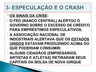  OS SINAIS DA CRISE:
 O FED (BANCO CENTRAL) ALERTOU O

  GOVERNO SOBRE O EXCESSO DE CRÉDITO
  PARA EMPRÉSTIMOS ESPECULATIVOS;
 A ASSOCIAÇÃO NACIONAL DE

  INDÚSTRIAIS ALERTAVA QUE OS ESTADOS
  UNIDOS ESTAVAM PRODUZINDO ACIMA DO
  QUE PODERIAM CONSUMIR;
 ALGUNS CIDADÃOS (EMPRESÁRIOS,

  ARTISTAS E ATLETAS) RETIRARAM SEUS
  CAPITAIS DA BOLSA DE NOVA IORQUE
 