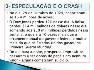    No dia 29 de Outubro de 1929, negociaram-
    se 16.4 milhões de ações;
   O Dow Jones perdeu 12% nesse dia. A Bolsa
    perdeu $14 mil milhões de dólares nesse dia,
    somando aos $30 mil milhões perdidos nessa
    semana, o que era 10 vezes mais que o
    orçamento anual do governo federal e muito
    mais do que os Estados Unidos gastou na
    Primeira Guerra Mundial.
   Do dia para a noite, prósperos empresários
    passaram a ser donos de papéis em nenhum
    valor – alguns cometeram suicídio.
 