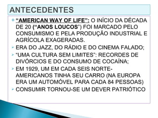  “AMERICAN  WAY OF LIFE”: O INÍCIO DA DÉCADA
  DE 20 (“ANOS LOUCOS”) FOI MARCADO PELO
  CONSUMISMO E PELA PRODUÇÃO INDUSTRIAL E
  AGRÍCOLA EXAGERADAS.
 ERA DO JAZZ, DO RÁDIO E DO CINEMA FALADO;

 “UMA CULTURA SEM LIMITES”: RECORDES DE

  DIVÓRCIOS E DO CONSUMO DE COCAÍNA;
 EM 1929, UM EM CADA SEIS NORTE-

  AMERICANOS TINHA SEU CARRO (NA EUROPA
  ERA UM AUTOMÓVEL PARA CADA 84 PESSOAS)
 CONSUMIR TORNOU-SE UM DEVER PATRIÓTICO
 