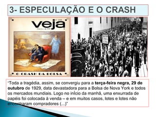 “Toda a tragédia, assim, se convergiu para a terça-feira negra, 29 de
outubro de 1929, data devastadora para a Bolsa de Nova York e todos
os mercados mundiais. Logo no início da manhã, uma enxurrada de
papéis foi colocada à venda – e em muitos casos, lotes e lotes não
encontraram compradores (...)”
 