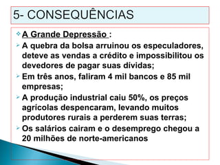 A  Grande Depressão :
 A quebra da bolsa arruinou os especuladores,

  deteve as vendas a crédito e impossibilitou os
  devedores de pagar suas dívidas;
 Em três anos, faliram 4 mil bancos e 85 mil

  empresas;
 A produção industrial caiu 50%, os preços

  agrícolas despencaram, levando muitos
  produtores rurais a perderem suas terras;
 Os salários cairam e o desemprego chegou a

  20 milhões de norte-americanos
 