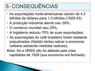  As exportações norte-americanas cairam de 4,3
  bilhões de dólares para 1,3 bilhões (1929-33);
 A produção industrial alemã caiu 39%;
 O comércio mundial caiu 25%;
 A Inglaterra reduziu 70% de suas exportações;
 As exportações do café brasileiro foram bastante
  prejudicadas (Getúlio tentou salvar a economia
  cafeeira adotando medidas radicais);
#obs: Só a URSS não foi afetada pela crise
  capitalista de 1929 (sua economia era fechada).
 