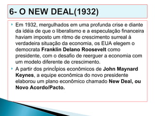    Em 1932, mergulhados em uma profunda crise e diante
    da idéia de que o liberalismo e a especulação financeira
    haviam imposto um ritmo de crescimento surreal à
    verdadeira situação da economia, os EUA elegem o
    democrata Franklin Delano Roosevelt como
    presidente, com o desafio de reerguer a economia com
    um modelo diferente de crescimento.
   A partir dos princípios econômicos de John Maynard
    Keynes, a equipe econômica do novo presidente
    elaborou um plano econômico chamado New Deal, ou
    Novo Acordo/Pacto.
 