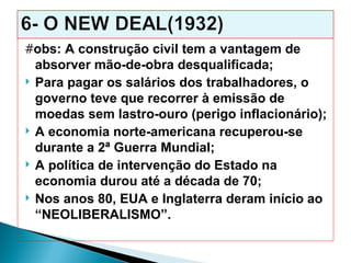 #obs: A construção civil tem a vantagem de
  absorver mão-de-obra desqualificada;
 Para pagar os salários dos trabalhadores, o
  governo teve que recorrer à emissão de
  moedas sem lastro-ouro (perigo inflacionário);
 A economia norte-americana recuperou-se
  durante a 2ª Guerra Mundial;
 A política de intervenção do Estado na
  economia durou até a década de 70;
 Nos anos 80, EUA e Inglaterra deram início ao
  “NEOLIBERALISMO”.
 