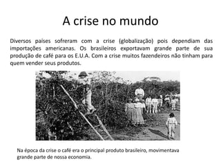 A crise no mundo
Diversos países sofreram com a crise (globalização) pois dependiam das
importações americanas. Os brasileiros exportavam grande parte de sua
produção de café para os E.U.A. Com a crise muitos fazendeiros não tinham para
quem vender seus produtos.




  Na época da crise o café era o principal produto brasileiro, movimentava
  grande parte de nossa economia.
 